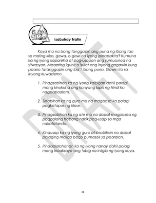 Kaya mo na bang tanggapin ang puna ng ibang tao
sa maling kilos, gawa, o gawi na iyong ipinapakita? Kumuha
ka ng iyong kapareha at pag-usapan ang sumusunod na
sitwasyon. Maaaring iguhit o isulat ang inyong gagawin kung
paano tatanggapin ang iba’t ibang puna. Gawin ito sa
inyong kuwaderno.
1. Pinagsabihan ka ng iyong kaibigan dahil palagi
mong kinukuha ang kanyang lapis ng hindi ka
nagpapaalam.
2. Sinabihan ka ng guro mo na magbasa ka palagi
pagkatapos ng klase.
3. Pinagsabihan ka ng ate mo na dapat magpakita ng
paggalang habang nakikipag-usap sa mga
nakatatanda.
4. Kinausap ka ng iyong guro at sinabihan na dapat
palaging maligo bago pumasok sa paaralan.
5. Pinaaalalahanan ka ng iyong nanay dahil palagi
mong inaaksaya ang tubig na iniigib ng iyong kuya.
31
Isabuhay Natin
 