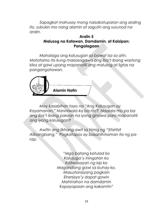 Sapagkat mahusay mong naisakatuparan ang araling
ito, subukin mo nang alamin at sagutin ang susunod na
aralin.
Aralin 5
Malusog na Katawan, Damdamin, at Kaisipan:
Pangalagaan
Mahalaga ang kalusugan sa bawat isa sa atin.
Matatamo ito kung maisasagawa ang iba’t ibang wastong
kilos at gawi upang mapanatili ang malusog at ligtas na
pangangatawan.
May kasabihan tayo na “Ang Kalusugan ay
Kayamanan.” Naniniwala ka ba rito? Naalala mo pa ba
ang iba’t ibang paraan na iyong ginawa para mapanatili
ang iyong kalusugan?
Awitin ang likhang-awit sa himig ng “Sitsiritsit
Alibangbang.” Pagkatapos ay basahin naman ito ng pa-
rap.
“Mga batang katulad ko
Kalusuga’y iningatan ko
Katiwasayan ng isip ko
Magandang gawi sa buhay ko.
Masustansiyang pagkain
Ehersisyo’y dapat gawin
Mahinahon na damdamin
Kapayapaan ang kakamtin”
33
Alamin Natin
 