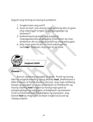 Sagutin ang tanong sa inyong kuwaderno.
1. Tungkol saan ang awit?
2. Ayon sa awit, ano-anong mga wastong kilos at gawi
ang nabanggit tungkol sa pangangalaga ng
katawan?
3. Ipaliwanag kung bakit ang pagiging
mapagpasensiya at pagiging mahinahon ay may
kinalaman din sa pagpapanatili ng ating kalusugan.
4. May mga gawi ka ba na hindi nabanggit sa
awit/rap? Talakayin ang mga ito sa klase.
Gawain 1
Bumuo ng limang pangkat sa klase. Pumili ng inyong
lider na magkukunwaring isang sikat na host. (Halimbawa si
Mike Enriquez at Karen Davila o iba pa). Ang mga natitirang
kasapi ng pangkat ay uupo sa harapan at iinterbyuhin ng
inyong napiling host tungkol sa inyong mga gawi sa
pangangalaga ng kalusugan at kaligtasan ng katawan
mula sa karamdaman. Pagkatapos ng panayam, ang
bawat host ay mag-uulat sa klase tungkol sa buod ng
napag-usapan.
34
Isagawa Natin
 