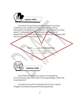 Gumawa ka ng isang pangako sa loob ng isang
malaking puso tungkol sa pangangalaga ng iyong
kalusugan at kaligtasan ng katawan. Pagkatapos mo itong
gawin, makipagpalitan ka sa iyong mga kaklase at
papirmahin mo sila sa loob ng puso tanda ng pagiging saksi
nila sa pangako na iyong isinulat.
May kilala ka bang tao o grupo na palagiang
tumutulong sa mga may sakit? Sa iyong palagay, bakit nila
ito ginagawa?
Sumulat ka ng Liham Pasasalamat sa tao o grupo
hinggil sa kanilang mga ginawang pagtulong.
35
Isapuso Natin
Isabuhay Natin
Ako si ______ ay nangangakong
____________________________
_________________________.
Ako si ______ ay nangangakong
____________________________
_________________________.
 
