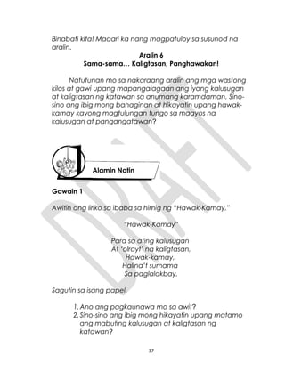 Binabati kita! Maaari ka nang magpatuloy sa susunod na
aralin.
Aralin 6
Sama-sama… Kaligtasan, Panghawakan!
Natutunan mo sa nakaraang aralin ang mga wastong
kilos at gawi upang mapangalagaan ang iyong kalusugan
at kaligtasan ng katawan sa anumang karamdaman. Sino-
sino ang ibig mong bahaginan at hikayatin upang hawak-
kamay kayong magtulungan tungo sa maayos na
kalusugan at pangangatawan?
Gawain 1
Awitin ang liriko sa ibaba sa himig ng “Hawak-Kamay.”
“Hawak-Kamay”
Para sa ating kalusugan
At ‘olrayt’ na kaligtasan,
Hawak-kamay,
Halina’t sumama
Sa paglalakbay.
Sagutin sa isang papel.
1.Ano ang pagkaunawa mo sa awit?
2.Sino-sino ang ibig mong hikayatin upang matamo
ang mabuting kalusugan at kaligtasan ng
katawan?
37
Alamin Natin
 