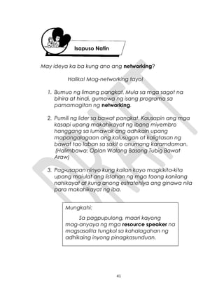 May ideya ka ba kung ano ang networking?
Halika! Mag-networking tayo!
1. Bumuo ng limang pangkat. Mula sa mga sagot na
bihira at hindi, gumawa ng isang programa sa
pamamagitan ng networking.
2. Pumili ng lider sa bawat pangkat. Kausapin ang mga
kasapi upang makahikayat ng ibang miyembro
hanggang sa lumawak ang adhikain upang
mapangalagaan ang kalusugan at kaligtasan ng
bawat tao laban sa sakit o anumang karamdaman.
(Halimbawa: Oplan Walong Basong Tubig Bawat
Araw)
3. Pag-usapan ninyo kung kailan kayo magkikita-kita
upang maiulat ang listahan ng mga taong kanilang
nahikayat at kung anong estratehiya ang ginawa nila
para makahikayat ng iba.
41
Isapuso Natin
Mungkahi:
Sa pagpupulong, maari kayong
mag-anyaya ng mga resource speaker na
magsasalita tungkol sa kahalagahan ng
adhikaing inyong pinagkasunduan.
 