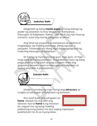 Magpaskil ng isang manila paper sa isang bahagi ng
pader ng paaralan na may islogan na “Kampanya…
Kalusugan at Kaligtasan, Halina… Sali Na! Kung nais ninyong
sumama, isulat ang inyong pangalan at pirma.”
Ang lahat ng susuporta sa kampanya ay pipirma at
maglalagay ng maikling pahayag, pangungusap, o
pangako. Tatawagin mo silang mga tagapagtaguyod ng
mabuting kalusugan at kaligtasan.
Sa tulong ng inyong punung-guro, mga guro, at mga
mag-aaral sa inyong paaralan, magkakaroon kayo ng isang
pagpupulong kung saan ay pag-uusapan ninyo ang
gagawing proyekto para sa kalusugan at kaligtasan sa
inyong paaralan o pamayanan.
Umisip o tumukoy ng mga taong ang advocacy ay
tungkol sa kalusugan at kaligtasan ng katawan.
Sino siya? Isulat ang pangalan sa
frame. Maaari mo ring idikit ang
larawan niya sa frame kung mayroon
ka. Lagyan mo ng isang maikling
paliwanag kung paano mo siya naging inspirasyon.
Ipakita/iulat mo ito sa inyong klase.
43
Isabuhay Natin
Subukin Natin
 