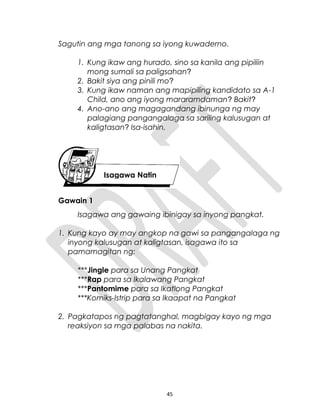Sagutin ang mga tanong sa iyong kuwaderno.
1. Kung ikaw ang hurado, sino sa kanila ang pipiliin
mong sumali sa paligsahan?
2. Bakit siya ang pinili mo?
3. Kung ikaw naman ang mapipiling kandidato sa A-1
Child, ano ang iyong mararamdaman? Bakit?
4. Ano-ano ang magagandang ibinunga ng may
palagiang pangangalaga sa sariling kalusugan at
kaligtasan? Isa-isahin.
Gawain 1
Isagawa ang gawaing ibinigay sa inyong pangkat.
1. Kung kayo ay may angkop na gawi sa pangangalaga ng
inyong kalusugan at kaligtasan, isagawa ito sa
pamamagitan ng:
***Jingle para sa Unang Pangkat
***Rap para sa Ikalawang Pangkat
***Pantomime para sa Ikatlong Pangkat
***Komiks-Istrip para sa Ikaapat na Pangkat
2. Pagkatapos ng pagtatanghal, magbigay kayo ng mga
reaksiyon sa mga palabas na nakita.
45
Isagawa Natin
 