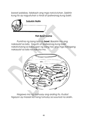 bawat palabas, talakayin ang mga natututuhan. Sabihin
kung ito ay nagustuhan o hindi at ipaliwanag kung bakit.
Fish Bowl Game
Pumili ka ng isang isda sa bowl. Basahin mo ang
nakasulat sa isda. Sagutin at ipaliwanag kung bakit
nakatutulong sa kalusugan ng isang tao ang mga katagang
nakasulat sa isda na nakuha mo.
Nagawa mo ng mahusay ang araling ito. Kudos!
Ngayon ay maaari ka nang tumuloy sa susunod na aralin.
48
Subukin Natin
 
