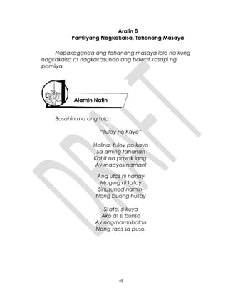 Aralin 8
Pamilyang Nagkakaisa, Tahanang Masaya
Napakaganda ang tahanang masaya lalo na kung
nagkakaisa at nagkakasundo ang bawat kasapi ng
pamilya.
Basahin mo ang tula.
“Tuloy Po Kayo”
Halina, tuloy po kayo
Sa aming tahanan
Kahit na payak lang
Ay maayos naman!
Ang utos ni nanay
Maging ni tatay
Sinusunod namin
Nang buong husay
Si ate, si kuya
Ako at si bunso
Ay nagmamahalan
Nang taos sa puso.
49
Alamin Natin
 