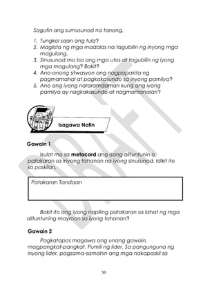 Sagutin ang sumusunod na tanong.
1. Tungkol saan ang tula?
2. Maglista ng mga madalas na tagubilin ng inyong mga
magulang.
3. Sinusunod mo ba ang mga utos at tagubilin ng iyong
mga magulang? Bakit?
4. Ano-anong sitwasyon ang nagpapakita ng
pagmamahal at pagkakasundo sa inyong pamilya?
5. Ano ang iyong nararamdaman kung ang iyong
pamilya ay nagkakasundo at nagmamahalan?
Gawain 1
Isulat mo sa metacard ang isang alituntunin o
patakaran sa inyong tahanan na iyong sinusunod. Idikit ito
sa paskilan.
Bakit ito ang iyong napiling patakaran sa lahat ng mga
alituntuning mayroon sa iyong tahanan?
Gawain 2
Pagkatapos magawa ang unang gawain,
magpangkat-pangkat. Pumili ng lider. Sa pangunguna ng
inyong lider, pagsama-samahin ang mga nakapaskil sa
50
Isagawa Natin
Patakaran Tandaan
 