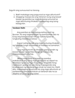 Sagutin ang sumusunod na tanong.
1. Bakit mahalaga ang pagsunod sa mga alituntunin?
2. Magiging masaya ba ang tahanan kung ang bawat
kasapi ng pamilya ay nagkakaisang sumunod sa
mga alituntuning itinakda? Ipaliwanag ang iyong
kasagutan.
Tandaan Natin
Ang pamilya ay ang pangunahing yunit ng
lipunan. Ito ang nagpapasigla ng pamayanan lalo na
kung ang bawat kasapi nito ay nakatutupad sa
tungkuling iniaatas sa kanya.
Dapat nating sundin ang mga tuntuning itinakda
ng tahanan tungo sa masaya at maayos na samahan.
Ang mga tuntunin ay itinakda upang sundin ng
bawat kasapi ng pamilya tungo sa maayos at
masayang pamumuhay.
Bilang mag-aaral at kasapi ng pamilya,
makabubuti ang iyong mga ginagawa ay dapat na
ikinasisiya ng iyong mga magulang. Magsisilbi itong
inspirasyon upang lalo pa nilang mapaganda ang
kinabukasan ng kanilang mga anak na tulad mo. Dahil
dito, mahalagang sinusunod mo ang mga alituntunin at
patakarang pinagkasunduan sa tahanan lalo na sa
disiplina at sa iyong pag-aaral.
52
 
