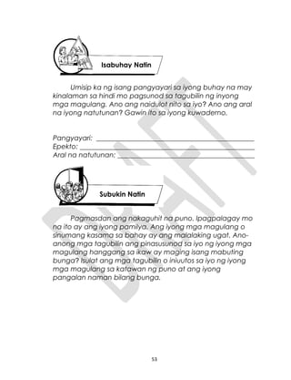 Umisip ka ng isang pangyayari sa iyong buhay na may
kinalaman sa hindi mo pagsunod sa tagubilin ng inyong
mga magulang. Ano ang naidulot nito sa iyo? Ano ang aral
na iyong natutunan? Gawin ito sa iyong kuwaderno.
Pangyayari: ______________________________________________
Epekto: ___________________________________________________
Aral na natutunan: ________________________________________
Pagmasdan ang nakaguhit na puno. Ipagpalagay mo
na ito ay ang iyong pamilya. Ang iyong mga magulang o
sinumang kasama sa bahay ay ang malalaking ugat. Ano-
anong mga tagubilin ang pinasusunod sa iyo ng iyong mga
magulang hanggang sa ikaw ay maging isang mabuting
bunga? Isulat ang mga tagubilin o iniuutos sa iyo ng iyong
mga magulang sa katawan ng puno at ang iyong
pangalan naman bilang bunga.
53
Isabuhay Natin
Subukin Natin
 