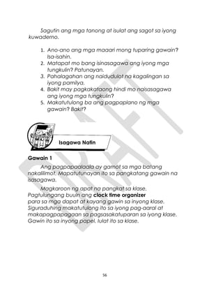 Sagutin ang mga tanong at isulat ang sagot sa iyong
kuwaderno.
1. Ano-ano ang mga maaari mong tuparing gawain?
Isa-isahin.
2. Matapat mo bang isinasagawa ang iyong mga
tungkulin? Patunayan.
3. Pahalagahan ang naidudulot na kagalingan sa
iyong pamilya.
4. Bakit may pagkakataong hindi mo naisasagawa
ang iyong mga tungkulin?
5. Makatutulong ba ang pagpaplano ng mga
gawain? Bakit?
Gawain 1
Ang pagpapaalaala ay gamot sa mga batang
nakalilimot. Mapatutunayan ito sa pangkatang gawain na
isasagawa.
Magkaroon ng apat na pangkat sa klase.
Pagtulungang buuin ang clock time organizer
para sa mga dapat at kayang gawin sa inyong klase.
Siguraduhing makatutulong ito sa iyong pag-aaral at
makapagpapagaan sa pagsasakatuparan sa iyong klase.
Gawin ito sa inyong papel. Iulat ito sa klase.
56
Isagawa Natin
 
