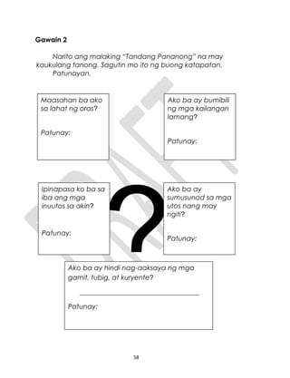 Gawain 2
Narito ang malaking “Tandang Pananong” na may
kaukulang tanong. Sagutin mo ito ng buong katapatan.
Patunayan.
?
58
Maasahan ba ako
sa lahat ng oras?
Patunay:
Ako ba ay bumibili
ng mga kailangan
lamang?
Patunay:
Ipinapasa ko ba sa
iba ang mga
inuutos sa akin?
Patunay:
Ako ba ay
sumusunod sa mga
utos nang may
ngiti?
Patunay:
Ako ba ay hindi nag-aaksaya ng mga
gamit, tubig, at kuryente?
___________________________________
Patunay:
Maasahan ba ako
sa lahat ng oras?
Patunay:
Ako ba ay bumibili
ng mga kailangan
lamang?
Patunay:
Ipinapasa ko ba sa
iba ang mga
inuutos sa akin?
Patunay:
 