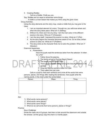 3. Creating Riddles
Tell me a Riddle, I’ll tell you one
Say: Riddles are fun ways to remember some things.
A riddle is a brain teaser that makes you think using the given clues.
Group Activities
Using the story elements and the story map, create a riddle that you may give to the
class.
1. I am an important element of a story. Through me, you will know where and
when the story takes place. What am I? (Setting)
2. Without me, there won’t be any story. I am the main actor in the different
events in the story. Who am I? (Character)
3. I am the story itself. I represent the events in a story. What am I? (Plot)
4. As the story begins the character becomes aware of me. So he does certain
actions to solve me. What am I? (Problem)
5. The story ends as the character finds me to solve the problem. What am I?
(Solution)
Grammar Awareness
a. Presentation
Have the pupils read the sentences taken from the selection “A kitten
for a Pet”
1. Father drove the jeepney.
2. The family arrived at Sunrise Beach Resort.
3. The beach has fine white sand
4. There were butterflies flitting among the beautiful flowers in the
garden.
5. Greg and Martha wanted a kitten for a pet.
6. They called their pet cutie.
Call on a pupil to read each sentence and circle all the words that name
persons, places, and things after reading the sentences, have pupils write the
naming words, in the chart under the correct label.
Person Place Thing
Ask:
1. What words name persons?
2. What words name places?
3. What words name things?
4. What do we call words that name persons, places or things?
Practice:
Noun Challenge
Divide the class into 4-5 groups. Ask them to look around the classroom and outside
the window. Let the group copy the chart in a manila paper.
 