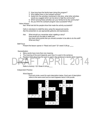 2. How long have the family been doing this program?
3. Who helped them in the outreach activity?
4. Aside from the activities mentioned in the story, what other activities
would you suggest which can be done to help the community?
5. Which among these activities can your family do for the community?
6. Do you think the outreach program was successful? Why?
Value infusion:
Ask: What trait did the people show that made the activity successful?
Call on volunteers to retell the story using the sequenced events.
Ask the presenters to use appropriate gestures and expressions.
Ask: What should you remember when retelling a story?
How would you be able to retell one?
Are there some points that you should consider to be able to do this skill?
What are they?
Skill Focus
Present the lesson opener in “Read and Learn” Q1 week 9 LM pp ____
Generalization
 Many words have more than one meaning.
 The meaning of the word depends upon how it is used in the sentence.
 Readers think about how the word is used in the sentence to decide which meaning
is best.
Guided Practice
Refer to Activity 1 Q1 Week 9 LM pp____
Independent Practice
Word Search:
Find and circle a word for each description below. Each pair of description
refers to the same word and so word appears twice in the puzzle.
R B
T U B A L L
R U L E R L
I E F L
T R I
P R O
O
F O O T
 