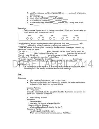 1. used for measuring and drawing straight lines _____somebody who governs
people _____
2. the end of the leg _____unit of length _____
3. round object played with _____formal dance _____
4. to stumble over something _____a journey _____
5. to look at and keep attention to _____personal clock usually worn on the
wrist _____.
Evaluation
Read the story. Use the words in the box to complete it. Each word is used twice, so
check a circle each time you use a word.
“Happy birthday, Maya!” mother greeted her daughter with hugs and __________. “You
__________ great today. Invite your friends for a party this afternoon.”
“Thank you, Mama. You’re so great,” said Maya with excitement in her eyes. “Some of my
friends don’t know our house.”
“Tell them to __________ __________ when they reach the last street,” mother instructed.
“You will __________ like a princess today when you __________ this gown. Do you like it?”
“I love it! I hope this will not __________ out until my next birthday,” she grinned.
“Yes, Mama. Are you baking a cake, too?” asked Maya.
“Of course, my dear. Please get the chocolate __________. I __________ them in your
aunt’s house. Then __________ after your brother first while I’m in the kitchen.”
Agreement
On a bond paper, paste a picture of an activity of your family during vacation. Tell a
short story about the activity. Use words with multiple meanings.
Day 2
Objectives:
 Infer character feelings and traits in a story read
 Express love for stories and other text by browsing the books read to them
and asking to be read more stories and texts
Learning Activities:
A. Preparation
Group the class into 5. Let the group talk about the illustrations and choose one
poem to be presented to the class.
B. Pre-Listening Activities
Motivation
1. Describe twins.
2. Are twins the same in all ways? Explain
Raising of Motive Question
What would you like to find out in the story?
Reading of the Story
Have the pupils listen to the story.
Then, answer the comprehension questions that follow.
turn look left kisses wear
 