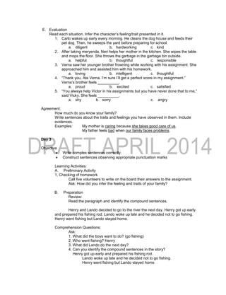 E. Evaluation
Read each situation. Infer the character’s feeling/trait presented in it.
1. Carlo wakes up early every morning. He cleans the dog house and feeds their
pet dog. Then, he sweeps the yard before preparing for school.
a. diligent b. hardworking c. kind
2. After taking meryenda, Neri helps her mother in the kitchen. She wipes the table
and mops the floor. She throws the garbage in the garbage bin outside.
a. helpful b. thoughtful c. responsible
3. Verna saw her younger brother frowning while working with his assignment. She
approached him and assisted him with his homework.
a. loving b. intelligent c. thoughtful
4. “Thank you, Ate Verna. I’m sure I’ll get a perfect score in my assignment.”
Verna’s brother feels __________.
a. proud b. excited c. satisfied
5. “You always help Victor in his assignments but you have never done that to me,”
said Vicky. She feels __________.
a. shy b. sorry c. angry
Agreement:
How much do you know your family?
Write sentences about the traits and feelings you have observed in them. Include
evidences.
Examples: My mother is caring because she takes good care of us.
My father feels bad when our family faces problems.
Day 3
Objective
 Write complex sentences correctly.
 Construct sentences observing appropriate punctuation marks
Learning Activities:
A. Preliminary Activity
1. Checking of homework
Call five volunteers to write on the board their answers to the assignment.
Ask: How did you infer the feeling and traits of your family?
B. Preparation
Review:
Read the paragraph and identify the compound sentences.
Henry and Lando decided to go to the river the next day. Henry got up early
and prepared his fishing rod. Lando woke up late and he decided not to go fishing.
Henry went fishing but Lando stayed home.
Comprehension Questions:
Ask:
1. What did the boys want to do? (go fishing)
2. Who went fishing? Henry
3. What did Lando do the next day?
4. Can you identify the compound sentences in the story?
Henry got up early and prepared his fishing rod.
Lando woke up late and he decided not to go fishing.
Henry went fishing but Lando stayed home
 