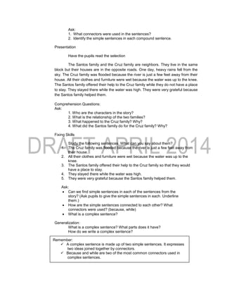 Ask:
1. What connectors were used in the sentences?
2. Identify the simple sentences in each compound sentence.
Presentation
Have the pupils read the selection
The Santos family and the Cruz family are neighbors. They live in the same
block but their houses are in the opposite roads. One day, heavy rains fell from the
sky. The Cruz family was flooded because the river is just a few feet away from their
house. All their clothes and furniture were wet because the water was up to the knee.
The Santos family offered their help to the Cruz family while they do not have a place
to stay. They stayed there while the water was high. They were very grateful because
the Santos family helped them.
Comprehension Questions:
Ask:
1. Who are the characters in the story?
2. What is the relationship of the two families?
3. What happened to the Cruz family? Why?
4. What did the Santos family do for the Cruz family? Why?
Fixing Skills
Study the following sentences. What can you say about them?
1. The Cruz family was flooded because the river is just a few feet away from
their house.
2. All their clothes and furniture were wet because the water was up to the
knee.
3. The Santos family offered their help to the Cruz family so that they would
have a place to stay.
4. They stayed there while the water was high.
5. They were very grateful because the Santos family helped them.
Ask:
 Can we find simple sentences in each of the sentences from the
story? (Ask pupils to give the simple sentences in each. Underline
them.)
 How are the simple sentences connected to each other? What
connectors were used? (because, while)
 What is a complex sentence?
Generalization:
What is a complex sentence? What parts does it have?
How do we write a complex sentence?
Remember:
 A complex sentence is made up of two simple sentences. It expresses
two ideas joined together by connectors.
 Because and while are two of the most common connectors used in
complex sentences.
 