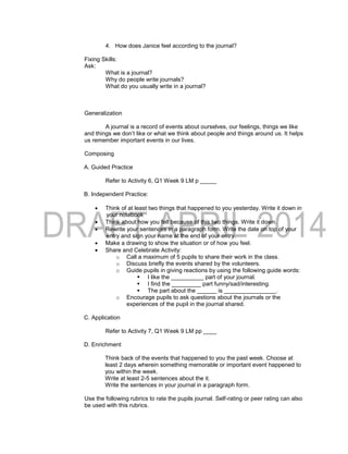 4. How does Janice feel according to the journal?
Fixing Skills:
Ask:
What is a journal?
Why do people write journals?
What do you usually write in a journal?
Generalization
A journal is a record of events about ourselves, our feelings, things we like
and things we don’t like or what we think about people and things around us. It helps
us remember important events in our lives.
Composing
A. Guided Practice
Refer to Activity 6, Q1 Week 9 LM p _____
B. Independent Practice:
 Think of at least two things that happened to you yesterday. Write it down in
your notebook
 Think about how you felt because of this two things. Write it down.
 Rewrite your sentences in a paragraph form. Write the date on top of your
entry and sign your name at the end of your entry.
 Make a drawing to show the situation or of how you feel.
 Share and Celebrate Activity:
o Call a maximum of 5 pupils to share their work in the class.
o Discuss briefly the events shared by the volunteers.
o Guide pupils in giving reactions by using the following guide words:
 I like the __________ part of your journal.
 I find the _________ part funny/sad/interesting.
 The part about the ______ is ________________.
o Encourage pupils to ask questions about the journals or the
experiences of the pupil in the journal shared.
C. Application
Refer to Activity 7, Q1 Week 9 LM pp ____
D. Enrichment
Think back of the events that happened to you the past week. Choose at
least 2 days wherein something memorable or important event happened to
you within the week.
Write at least 2-5 sentences about the it.
Write the sentences in your journal in a paragraph form.
Use the following rubrics to rate the pupils journal. Self-rating or peer rating can also
be used with this rubrics.
 