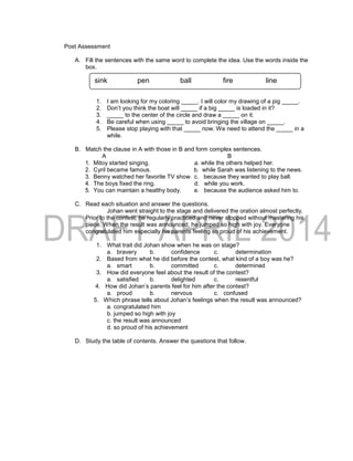 Post Assessment
A. Fill the sentences with the same word to complete the idea. Use the words inside the
box.
1. I am looking for my coloring _____. I will color my drawing of a pig _____.
2. Don’t you think the boat will _____ if a big _____ is loaded in it?
3. _____ to the center of the circle and draw a _____ on it.
4. Be careful when using _____ to avoid bringing the village on _____.
5. Please stop playing with that _____ now. We need to attend the _____ in a
while.
B. Match the clause in A with those in B and form complex sentences.
A B
1. Mitoy started singing. a. while the others helped her.
2. Cyril became famous. b. while Sarah was listening to the news.
3. Benny watched her favorite TV show. c. because they wanted to play ball.
4. The boys fixed the ring. d. while you work.
5. You can maintain a healthy body. e. because the audience asked him to.
C. Read each situation and answer the questions.
Johan went straight to the stage and delivered the oration almost perfectly.
Prior to the contest, he regularly practiced and never stopped without mastering his
piece. When the result was announced, he jumped so high with joy. Everyone
congratulated him especially his parents feeling so proud of his achievement.
1. What trait did Johan show when he was on stage?
a. bravery b. confidence c. determination
2. Based from what he did before the contest, what kind of a boy was he?
a. smart b. committed c. determined
3. How did everyone feel about the result of the contest?
a. satisfied b. delighted c. resentful
4. How did Johan’s parents feel for him after the contest?
a. proud b. nervous c. confused
5. Which phrase tells about Johan’s feelings when the result was announced?
a. congratulated him
b. jumped so high with joy
c. the result was announced
d. so proud of his achievement
D. Study the table of contents. Answer the questions that follow.
sink pen ball fire line
 