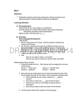 Day 1:
Objective:
1. Participate actively during class sharing by making comments and
asking questions using complete sentences/ paragraphs.
Learning Activities:
A. Pre-assessment
What words do we use to begin our questions?
(Let the pupils do a simple activity about asking and answering
information questions about themselves.)
(Refer to LMs, Tell and Learn, p.___)
B. Activities
Oral Language Development
Big Picture
1. Show a big picture of a house. Ask the pupils to describe the
house in the picture.
2. On the floor, spread some pictures of different things such as
flowering plants in pots, paints, soft/hard brooms and dust pan,
dusting rugs, floor wax, vacuum cleaner, etc. Ask pupil volunteers
to pick one picture and explain how it can help make the house
clean and safe for the family to live in.
3. Ask:
Why do we need to clean our homes?
How do you help to make your homes clean and safe?
Differentiated Group Activity
1. Group the pupils into four. Each group will be assigned to one part
of the house.
Group 1 – living room Group 3 – comfort room
Group 2 – bedroom Group 4 - kitchen
2. Ask each group to talk about how to keep the particular part of the
house clean and safe for the family. Ask and answer questions like:
 What materials do you need to clean the ___ (part of
house)?
 How will you clean the ____(part of the house)?
 What do you have to do to keep the place safe for
everyone?
 How will you keep it safe and clean for the family?
3. Let the groups share their outputs to the big group.
 