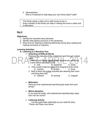 4. Generalization
Why is it important to help keep your own home clean? safe?
The family needs a clean and a safe house to live in.
Every member of the family can help in making the home a clean and
a safe place.
Day 2:
Objectives:
1. Identify the important story elements.
2. Identify interrogative pronouns in the sentences.
3. Show love for reading by listening attentively during story reading and
making comments or reactions.
Learning Activities:
A. Listening to a Narrative Text
 Unlocking of Difficult Words
Point out the meaning of the underlined word through context
clues.
1. Mildred and Nestor narrated their experiences while they
were in their cousin’s house.
A. told B. explained C. wrote
2. They couldn’t help but attest their longing for their home.
A. mention B. protest C. show
3. Both of them did routine activities like cleaning their room
and fixing their bed.
A. habitual B. exciting C. irregular
 Motivation
Have you ever experienced spending days away from your
family?
 Motive Question
In our story for today, who experienced spending days away
from his/ her home?
 Listening Activity
Let the pupils listen attentively as you read the story,
“There’s No Place Like Home.”
 