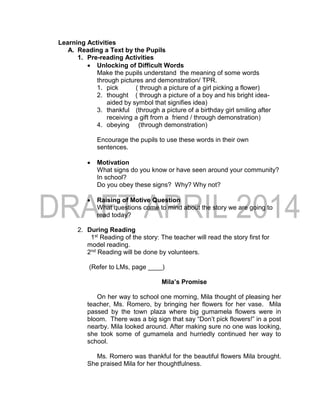 Learning Activities
A. Reading a Text by the Pupils
1. Pre-reading Activities
 Unlocking of Difficult Words
Make the pupils understand the meaning of some words
through pictures and demonstration/ TPR.
1. pick ( through a picture of a girl picking a flower)
2. thought ( through a picture of a boy and his bright idea-
aided by symbol that signifies idea)
3. thankful (through a picture of a birthday girl smiling after
receiving a gift from a friend / through demonstration)
4. obeying (through demonstration)
Encourage the pupils to use these words in their own
sentences.
 Motivation
What signs do you know or have seen around your community?
In school?
Do you obey these signs? Why? Why not?
 Raising of Motive Question
What questions come to mind about the story we are going to
read today?
2. During Reading
1st Reading of the story: The teacher will read the story first for
model reading.
2nd Reading will be done by volunteers.
(Refer to LMs, page ____)
Mila’s Promise
On her way to school one morning, Mila thought of pleasing her
teacher, Ms. Romero, by bringing her flowers for her vase. Mila
passed by the town plaza where big gumamela flowers were in
bloom. There was a big sign that say “Don’t pick flowers!” in a post
nearby. Mila looked around. After making sure no one was looking,
she took some of gumamela and hurriedly continued her way to
school.
Ms. Romero was thankful for the beautiful flowers Mila brought.
She praised Mila for her thoughtfulness.
 