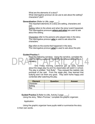 What are the elements of a story?
What interrogative pronoun do we use to ask about the setting?
characters? plot?
Generalization (Refer to LMs, page ____)
The important elements of a story are setting, characters and
plot.
Setting refers to the where and when the story/ event happened.
The interrogative pronouns where and when are used to ask
about the setting.
Characters refer to the persons who played roles in the story.
The interrogative pronoun who is used to ask about the
characters.
Plot refers to the events that happened in the story.
The interrogative pronoun what is used to ask about the plot.
Guided Practice 1
Read the following narrative. Using the narrative, complete the
chart by asking questions to identify the different elements of
the story.
One Friday morning, Lawrence got up early, excited
about the stage play he and his classmates will watch in school.
The play is entitled, “Huli Bully”. They enjoyed the realistic role
portrayal of the cast. From the stage play, they learned that
bullying won’t do them any good. They went home happy and
contented after watching the play.
Element Question Answer
Character
Setting
Plot
Guided Practice 2 (Refer to LMs, Activity 2 page ____)
Using the story, “Mila’s Promise,” complete the graphic organizer.
Application:
Using the graphic organizer have pupils retell or summarize the story
in their own words.
 