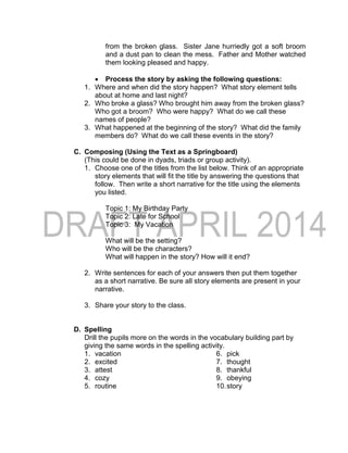 from the broken glass. Sister Jane hurriedly got a soft broom
and a dust pan to clean the mess. Father and Mother watched
them looking pleased and happy.
 Process the story by asking the following questions:
1. Where and when did the story happen? What story element tells
about at home and last night?
2. Who broke a glass? Who brought him away from the broken glass?
Who got a broom? Who were happy? What do we call these
names of people?
3. What happened at the beginning of the story? What did the family
members do? What do we call these events in the story?
C. Composing (Using the Text as a Springboard)
(This could be done in dyads, triads or group activity).
1. Choose one of the titles from the list below. Think of an appropriate
story elements that will fit the title by answering the questions that
follow. Then write a short narrative for the title using the elements
you listed.
Topic 1: My Birthday Party
Topic 2: Late for School
Topic 3: My Vacation
What will be the setting?
Who will be the characters?
What will happen in the story? How will it end?
2. Write sentences for each of your answers then put them together
as a short narrative. Be sure all story elements are present in your
narrative.
3. Share your story to the class.
D. Spelling
Drill the pupils more on the words in the vocabulary building part by
giving the same words in the spelling activity.
1. vacation
2. excited
3. attest
4. cozy
5. routine
6. pick
7. thought
8. thankful
9. obeying
10.story
 