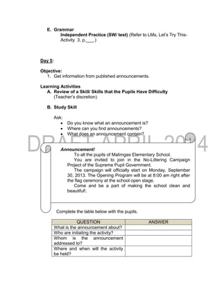 E. Grammar
Independent Practice (SW/ test) (Refer to LMs, Let’s Try This-
Activity 3, p.___.)
Day 5:
Objective:
1. Get information from published announcements.
Learning Activities
A. Review of a Skill/ Skills that the Pupils Have Difficulty
(Teacher’s discretion)
B. Study Skill
Ask:
 Do you know what an announcement is?
 Where can you find announcements?
 What does an announcement contain?
Announcement!
To all the pupils of Malimgas Elementary School.
You are invited to join in the No-Littering Campaign
Project of the Supreme Pupil Government.
The campaign will officially start on Monday, September
30, 2013. The Opening Program will be at 8:00 am right after
the flag ceremony at the school open stage.
Come and be a part of making the school clean and
beautiful!.
Complete the table below with the pupils.
QUESTION ANSWER
What is the announcement about?
Who are initiating the activity?
Whom is the announcement
addressed to?
Where and when will the activity
be held?
 