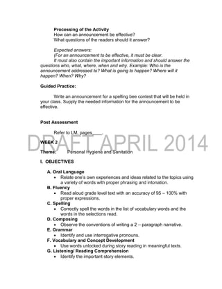 Processing of the Activity
How can an announcement be effective?
What questions of the readers should it answer?
Expected answers:
(For an announcement to be effective, it must be clear.
It must also contain the important information and should answer the
questions who, what, where, when and why. Example: Who is the
announcement addressed to? What is going to happen? Where will it
happen? When? Why?
Guided Practice:
Write an announcement for a spelling bee contest that will be held in
your class. Supply the needed information for the announcement to be
effective.
Post Assessment
Refer to LM, pages____.
WEEK 2
Theme: Personal Hygiene and Sanitation
I. OBJECTIVES
A. Oral Language
 Relate one’s own experiences and ideas related to the topics using
a variety of words with proper phrasing and intonation.
B. Fluency
 Read aloud grade level text with an accuracy of 95 – 100% with
proper expressions.
C. Spelling
 Correctly spell the words in the list of vocabulary words and the
words in the selections read.
D. Composing
 Observe the conventions of writing a 2 – paragraph narrative.
E. Grammar
 Identify and use interrogative pronouns.
F. Vocabulary and Concept Development
 Use words unlocked during story reading in meaningful texts.
G. Listening/ Reading Comprehension
 Identify the important story elements.
 