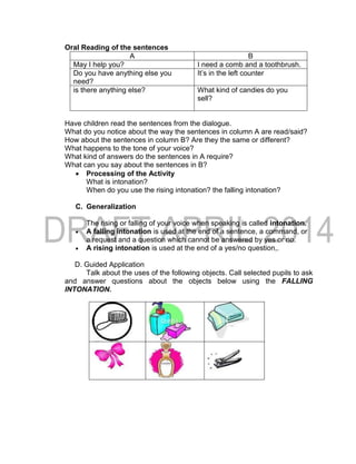 Oral Reading of the sentences
A B
May I help you? I need a comb and a toothbrush.
Do you have anything else you
need?
It’s in the left counter
is there anything else? What kind of candies do you
sell?
Have children read the sentences from the dialogue.
What do you notice about the way the sentences in column A are read/said?
How about the sentences in column B? Are they the same or different?
What happens to the tone of your voice?
What kind of answers do the sentences in A require?
What can you say about the sentences in B?
 Processing of the Activity
What is intonation?
When do you use the rising intonation? the falling intonation?
C. Generalization
The rising or falling of your voice when speaking is called intonation.
 A falling intonation is used at the end of a sentence, a command, or
a request and a question which cannot be answered by yes or no.
 A rising intonation is used at the end of a yes/no question,.
D. Guided Application
Talk about the uses of the following objects. Call selected pupils to ask
and answer questions about the objects below using the FALLING
INTONATION.
 