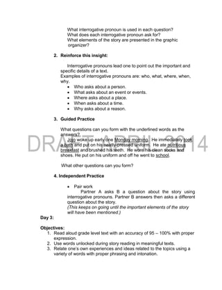 What interrogative pronoun is used in each question?
What does each interrogative pronoun ask for?
What elements of the story are presented in the graphic
organizer?
2. Reinforce this insight:
Interrogative pronouns lead one to point out the important and
specific details of a text.
Examples of interrogative pronouns are: who, what, where, when,
why.
 Who asks about a person.
 What asks about an event or events.
 Where asks about a place.
 When asks about a time.
 Why asks about a reason.
3. Guided Practice
What questions can you form with the underlined words as the
answers?
Jojo woke up early one Monday morning. He immediately took
a bath and put on his neatly-pressed uniform. He ate nutritious
breakfast and brushed his teeth. He wore his clean socks and
shoes. He put on his uniform and off he went to school.
What other questions can you form?
4. Independent Practice
 Pair work
Partner A asks B a question about the story using
interrogative pronouns. Partner B answers then asks a different
question about the story.
(This keeps on going until the important elements of the story
will have been mentioned.)
Day 3:
Objectives:
1. Read aloud grade level text with an accuracy of 95 – 100% with proper
expression.
2. Use words unlocked during story reading in meaningful texts.
3. Relate one’s own experiences and ideas related to the topics using a
variety of words with proper phrasing and intonation.
 