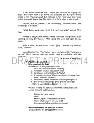 It had always been like this. Anette had the habit of playing until
dusk. She didn’t want to go home until everyone else had gone home
ahead of her. Playing was all that mattered to her. She would skip meals
just so she could play all day. She didn’t mind if she failed to take a bath.
“Mother, let’s eat, please? I am very hungry,” pleaded Anette. She
ran straight to the table.
“Wait! Better wash your hands first, you’re so dirty!” warned Aling
Sion.
Instead of obeying her mother, Anette continued eating without even
washing her very dirty hands. After eating, she went out again to play
again.
.
After a while, Annette came home crying. “Mother, my stomach
hurts,” she cried.
Aling Sion told her, “That’s what I always tell you, child. Take care of
yourself. Don’t you ever miss your meals. Keep yourself clean and take
some rest.”
 Lilibeth A. Magtang –
3. Post Reading Activities
 Discussion of the Text
Answer the following questions orally.
1. Who are the characters in the story?
2. What can you say about each one?
3. What does mother tell Anette? Why?
4. If you were to give a different ending to this story, how
would you want it to end?
5. What must Anette remember to avoid getting sick?
6. Describe Anette using a given graphic organizer
(Refer to LMs, Read and Learn , p.___.)
 Practice reading the sentences from the narrative text with
correct phrasing and intonation.
Mother, let’s eat, please?
Wait!
Mother, I got a terrible stomach ache.
That’s what I always tell you, child.
Keep yourself clean and take some rest.
 Reinforcement of the concept learned
Discuss briefly the concept of Intonation.
 