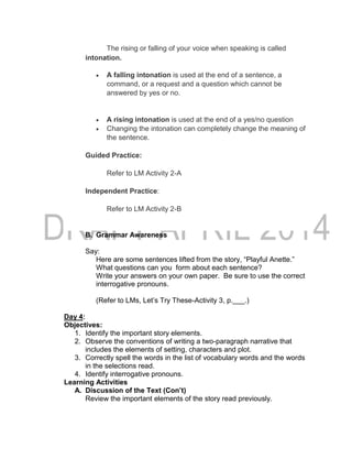 The rising or falling of your voice when speaking is called
intonation.
 A falling intonation is used at the end of a sentence, a
command, or a request and a question which cannot be
answered by yes or no.
 A rising intonation is used at the end of a yes/no question
 Changing the intonation can completely change the meaning of
the sentence.
Guided Practice:
Refer to LM Activity 2-A
Independent Practice:
Refer to LM Activity 2-B
B. Grammar Awareness
Say:
Here are some sentences lifted from the story, “Playful Anette.”
What questions can you form about each sentence?
Write your answers on your own paper. Be sure to use the correct
interrogative pronouns.
(Refer to LMs, Let’s Try These-Activity 3, p.___.)
Day 4:
Objectives:
1. Identify the important story elements.
2. Observe the conventions of writing a two-paragraph narrative that
includes the elements of setting, characters and plot.
3. Correctly spell the words in the list of vocabulary words and the words
in the selections read.
4. Identify interrogative pronouns.
Learning Activities
A. Discussion of the Text (Con’t)
Review the important elements of the story read previously.
 