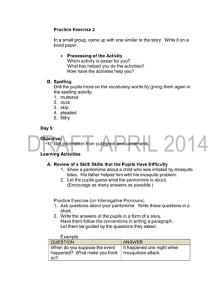 Practice Exercise 2
In a small group, come up with one similar to the story. Write it on a
bond paper.
 Processing of the Activity
Which activity is easier for you?
What has helped you do the activities?
How have the activities help you?
D. Spelling
Drill the pupils more on the vocabulary words by giving them again in
the spelling activity.
1. muttered
2. dusk
3. skip
4. pleaded
5. filthy
Day 5:
Objective:
1. Get information from published announcements.
Learning Activities
A. Review of a Skill/ Skills that the Pupils Have Difficulty
1. Show a pantomime about a child who was irritated by mosquito
bites. His father helped him with his mosquito problem.
2. Let the pupils guess what the pantomime is about.
(Encourage as many answers as possible.)
Practice Exercise (on Interrogative Pronouns)
1. Ask questions about your pantomime. Write these questions in a
chart.
2. Write the answers of the pupils in a form of a story.
Have them follow the conventions in writing a paragraph.
Let them be guided by the questions they asked.
Example:
QUESTION ANSWER
When do you suppose the event
happened? What make you think
so?
It happened one night when
mosquitoes attack.
 