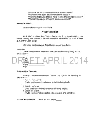What are the important details in the announcement?
What questions does an announcement answer?
What interrogative pronouns were used in the asking questions?
What is the purpose of making an announcement?
Guided Practice:
Study the following announcement.
ANNOUNCEMENT
All Grade 3 pupils of San Cristino Elementary School are invited to join
in the Spelling Bee contest to be held on Friday, September 15, 2012 at 3:00
p.m. at the Open Stage.
Interested pupils may see Miss Santos for any questions.
Question:
Check if the announcement has the complete details by filling up the
blanks below:
Who: ______________
What: ________________
Where: ______________
When: _______________
Why: __________________
Independent Practice:
Make your own announcement. Choose one (1) from the following list
of activities:
1. Run for Fun Activity
(invite pupils to join in a jogging activity in the school)
2. Sing for a Cause
(help class raise money for school cleaning project)
3. Clean and Green
(invite pupils to help clean the school garden and plant trees
C. Post Assessment: Refer to LMs, pages _____.
 
