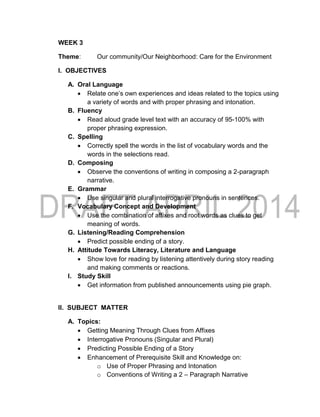 WEEK 3
Theme: Our community/Our Neighborhood: Care for the Environment
I. OBJECTIVES
A. Oral Language
 Relate one’s own experiences and ideas related to the topics using
a variety of words and with proper phrasing and intonation.
B. Fluency
 Read aloud grade level text with an accuracy of 95-100% with
proper phrasing expression.
C. Spelling
 Correctly spell the words in the list of vocabulary words and the
words in the selections read.
D. Composing
 Observe the conventions of writing in composing a 2-paragraph
narrative.
E. Grammar
 Use singular and plural interrogative pronouns in sentences.
F. Vocabulary Concept and Development
 Use the combination of affixes and root words as clues to get
meaning of words.
G. Listening/Reading Comprehension
 Predict possible ending of a story.
H. Attitude Towards Literacy, Literature and Language
 Show love for reading by listening attentively during story reading
and making comments or reactions.
I. Study Skill
 Get information from published announcements using pie graph.
II. SUBJECT MATTER
A. Topics:
 Getting Meaning Through Clues from Affixes
 Interrogative Pronouns (Singular and Plural)
 Predicting Possible Ending of a Story
 Enhancement of Prerequisite Skill and Knowledge on:
o Use of Proper Phrasing and Intonation
o Conventions of Writing a 2 – Paragraph Narrative
 