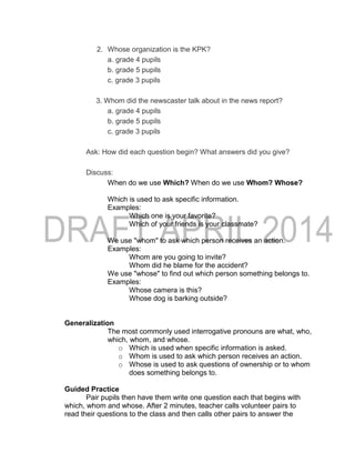 2. Whose organization is the KPK?
a. grade 4 pupils
b. grade 5 pupils
c. grade 3 pupils
3. Whom did the newscaster talk about in the news report?
a. grade 4 pupils
b. grade 5 pupils
c. grade 3 pupils
Ask: How did each question begin? What answers did you give?
Discuss:
When do we use Which? When do we use Whom? Whose?
Which is used to ask specific information.
Examples:
Which one is your favorite?
Which of your friends is your classmate?
We use "whom" to ask which person receives an action.
Examples:
Whom are you going to invite?
Whom did he blame for the accident?
We use "whose" to find out which person something belongs to.
Examples:
Whose camera is this?
Whose dog is barking outside?
Generalization
The most commonly used interrogative pronouns are what, who,
which, whom, and whose.
o Which is used when specific information is asked.
o Whom is used to ask which person receives an action.
o Whose is used to ask questions of ownership or to whom
does something belongs to.
Guided Practice
Pair pupils then have them write one question each that begins with
which, whom and whose. After 2 minutes, teacher calls volunteer pairs to
read their questions to the class and then calls other pairs to answer the
 