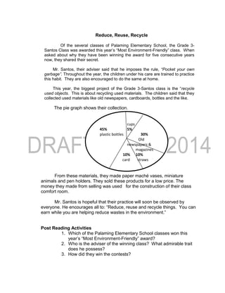 Reduce, Reuse, Recycle
Of the several classes of Palaming Elementary School, the Grade 3-
Santos Class was awarded this year’s “Most Environment-Friendly” class. When
asked about why they have been winning the award for five consecutive years
now, they shared their secret.
Mr. Santos, their adviser said that he imposes the rule, “Pocket your own
garbage”. Throughout the year, the children under his care are trained to practice
this habit. They are also encouraged to do the same at home.
This year, the biggest project of the Grade 3-Santos class is the “recycle
used objects. This is about recycling used materials. The children said that they
collected used materials like old newspapers, cardboards, bottles and the like.
The pie graph shows their collection.
From these materials, they made paper maché vases, miniature
animals and pen holders. They sold these products for a low price. The
money they made from selling was used for the construction of their class
comfort room.
Mr. Santos is hopeful that their practice will soon be observed by
everyone. He encourages all to: “Reduce, reuse and recycle things. You can
earn while you are helping reduce wastes in the environment.”
Post Reading Activities
1. Which of the Palaming Elementary School classes won this
year’s “Most Environment-Friendly” award?
2. Who is the adviser of the winning class? What admirable trait
does he possess?
3. How did they win the contests?
cups
45% 5%
plastic bottles 30%
Old
newspapers &
magazines
10% 10%
card straws
boards
 