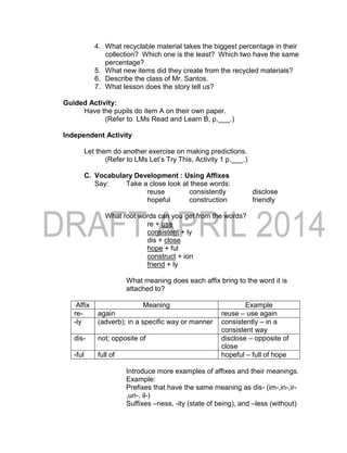 4. What recyclable material takes the biggest percentage in their
collection? Which one is the least? Which two have the same
percentage?
5. What new items did they create from the recycled materials?
6. Describe the class of Mr. Santos.
7. What lesson does the story tell us?
Guided Activity:
Have the pupils do item A on their own paper.
(Refer to LMs Read and Learn B, p.___.)
Independent Activity
Let them do another exercise on making predictions.
(Refer to LMs Let’s Try This, Activity 1 p.___.)
C. Vocabulary Development : Using Affixes
Say: Take a close look at these words:
reuse consistently disclose
hopeful construction friendly
What root words can you get from the words?
re + use
consistent + ly
dis + close
hope + ful
construct + ion
friend + ly
What meaning does each affix bring to the word it is
attached to?
Affix Meaning Example
re- again reuse – use again
-ly (adverb); in a specific way or manner consistently – in a
consistent way
dis- not; opposite of disclose – opposite of
close
-ful full of hopeful – full of hope
Introduce more examples of affixes and their meanings.
Example:
Prefixes that have the same meaning as dis- (im-,in-,ir-
,un-, il-)
Suffixes –ness, -ity (state of being), and –less (without)
 