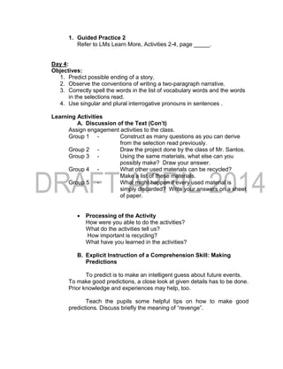 1. Guided Practice 2
Refer to LMs Learn More, Activities 2-4, page _____.
Day 4:
Objectives:
1. Predict possible ending of a story.
2. Observe the conventions of writing a two-paragraph narrative.
3. Correctly spell the words in the list of vocabulary words and the words
in the selections read.
4. Use singular and plural interrogative pronouns in sentences .
Learning Activities
A. Discussion of the Text (Con’t)
Assign engagement activities to the class.
Group 1 - Construct as many questions as you can derive
from the selection read previously.
Group 2 - Draw the project done by the class of Mr. Santos.
Group 3 - Using the same materials, what else can you
possibly make? Draw your answer.
Group 4 - What other used materials can be recycled?
Make a list of these materials.
Group 5 - What might happen if every used material is
simply discarded? Write your answers on a sheet
of paper.
 Processing of the Activity
How were you able to do the activities?
What do the activities tell us?
How important is recycling?
What have you learned in the activities?
B. Explicit Instruction of a Comprehension Skill: Making
Predictions
To predict is to make an intelligent guess about future events.
To make good predictions, a close look at given details has to be done.
Prior knowledge and experiences may help, too.
Teach the pupils some helpful tips on how to make good
predictions. Discuss briefly the meaning of “revenge”.
 