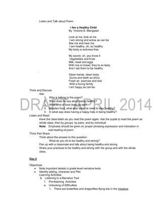 Listen and Talk about Poem
I Am a Healthy Child
By: Victoria D. Mangaser
Look at me, look at me
I am strong and active as can be
See me and hear me
I am healthy, oh, so healthy
My body is sickness free.
My secret, oh, you know it
Vegetables and fruits
Milk, meat and eggs
With rice or bread, they’re so tasty
And I eat them to be healthy
.
Clean hands, clean body
Gums and teeth so shiny
Fresh air, exercise and rest
With a loving family
I am happy as can be.
Think and Discuss
Ask:
1. Who is talking in the poem?
2. What does he say about being healthy?
3. What kind of food does he eat?
4. Besides food, what else does he need to stay healthy?
5. In what way does having a happy help in being healthy?
Listen and Read
Have the class listen as you read the poem again. Ask the pupils to read the poem as
whole class, then by groups, by pairs, and by individual.
Note: Emphasis should be given on proper phrasing expression and intonation in
oral reading of poem.
Think Pair Share
Think about the answer to this question:
What do you do to be healthy and strong?
Pair up with a classmate and talk about being healthy and strong
Share your practices to be healthy and strong with the group and with the whole
class.
Day 2
Objectives
 Note important details in grade level narrative texts
 Identify setting, character and Plot
Learning Activities
A. Listening to a Narrative Text
1. Pre-listening Activities
a. Unlocking of Difficulties
1. There are butterflies and dragonflies flying low in the meadow.
 