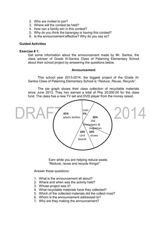 2. Who are invited to join?
3. Where will the contest be held?
4. How can a family win in this contest?
5. Why do you think the barangay is having this contest?
6. Is the announcement effective? Why do you say so?
Guided Activities
Exercise # 1:
Get some information about the announcement made by Mr. Santos, the
class adviser of Grade III-Santos Class of Palaming Elementary School
about their school project by answering the questions below.
Announcement
This school year 2013-2014, the biggest project of the Grade III-
Santos Class of Palaming Elementary School is “Reduce, Reuse, Recycle”.
The pie graph shows their class collection of recyclable materials
since June 2013. They hav earned a total of Php 20,000.00 for the class
fund. The class has a new TV set and DVD player from the money raised.
Earn while you are helping reduce waste.
“Reduce, reuse and recycle things!”
Answer these questions:
1. What is the announcement all about?
2. Where and when was the activity held?
3. Whose project was it?
4. What recyclable materials have they collected?
5. Which of the collected materials did the collect most?
6. Whom is the announcement addressed to?
7. Why are they making the announcement?
cups
45% 5%
plastic bottles 30%
Old
newspapers &
magazines
10% 10%
card straws
boards
 
