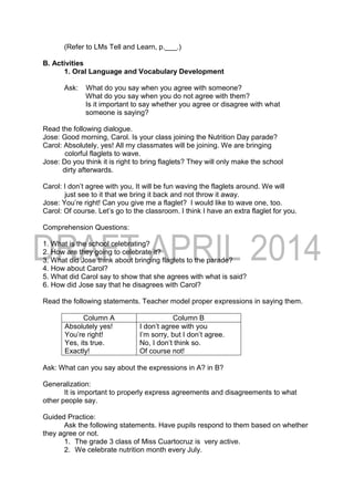 (Refer to LMs Tell and Learn, p.___.)
B. Activities
1. Oral Language and Vocabulary Development
Ask: What do you say when you agree with someone?
What do you say when you do not agree with them?
Is it important to say whether you agree or disagree with what
someone is saying?
Read the following dialogue.
Jose: Good morning, Carol. Is your class joining the Nutrition Day parade?
Carol: Absolutely, yes! All my classmates will be joining. We are bringing
colorful flaglets to wave.
Jose: Do you think it is right to bring flaglets? They will only make the school
dirty afterwards.
Carol: I don’t agree with you, It will be fun waving the flaglets around. We will
just see to it that we bring it back and not throw it away.
Jose: You’re right! Can you give me a flaglet? I would like to wave one, too.
Carol: Of course. Let’s go to the classroom. I think I have an extra flaglet for you.
Comprehension Questions:
1. What is the school celebrating?
2. How are they going to celebrate it?
3. What did Jose think about bringing flaglets to the parade?
4. How about Carol?
5. What did Carol say to show that she agrees with what is said?
6. How did Jose say that he disagrees with Carol?
Read the following statements. Teacher model proper expressions in saying them.
Column A Column B
Absolutely yes!
You’re right!
Yes, its true.
Exactly!
I don’t agree with you
I’m sorry, but I don’t agree.
No, I don’t think so.
Of course not!
Ask: What can you say about the expressions in A? in B?
Generalization:
It is important to properly express agreements and disagreements to what
other people say.
Guided Practice:
Ask the following statements. Have pupils respond to them based on whether
they agree or not.
1. The grade 3 class of Miss Cuartocruz is very active.
2. We celebrate nutrition month every July.
 