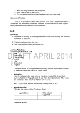 3. April is a rainy season in the Philippines.
4. Miss Gallo is new in our school.
5. Do you believe that barangay officials shoud help the school.
Independent Practice:
Think of an event that is held in the school. Then write 3-5 sentences about it.
Teacher will ask volunteers to read the sentence to the class and let them express
their agreement or disagreement to the statement.
Day 2:
Objectives:
1. Show love for reading by listening attentively during story reading and making
comments or reactions.
3. Predict possible ending of a story.
4. Use interrogative pronouns in sentences.
Learning Activities:
1. Listening to Narrative Text
 Drill
1. curly-haired
2. Dark-skinned
3. Unkind
4. Hilly
5. Enchanted
6. kingdom
Unlock the words by using pictures and having children describe the pictures
to understand what each word in the list mean.
 Motivation
Note: If available in the area, bring to the class a basket full of real black
plum (duhat) Have the pupils taste it. Let them describe its taste. If the fruit is
not available a clear picture of the fruit can be used.
Ask: Do you know how the duhat or the lomboy came to be?
 Motive Question
Fill in the first column of the Prediction Chart
My prediction What actually
happened
Listening Activity
 