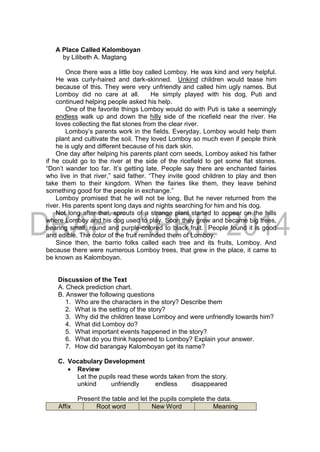 A Place Called Kalomboyan
by Lilibeth A. Magtang
Once there was a little boy called Lomboy. He was kind and very helpful.
He was curly-haired and dark-skinned. Unkind children would tease him
because of this. They were very unfriendly and called him ugly names. But
Lomboy did no care at all. He simply played with his dog, Puti and
continued helping people asked his help.
One of the favorite things Lomboy would do with Puti is take a seemingly
endless walk up and down the hilly side of the ricefield near the river. He
loves collecting the flat stones from the clear river.
Lomboy’s parents work in the fields. Everyday, Lomboy would help them
plant and cultivate the soil. They loved Lomboy so much even if people think
he is ugly and different because of his dark skin.
One day after helping his parents plant corn seeds, Lomboy asked his father
if he could go to the river at the side of the ricefield to get some flat stones.
“Don’t wander too far. It’s getting late. People say there are enchanted fairies
who live in that river,” said father. “They invite good children to play and then
take them to their kingdom. When the fairies like them, they leave behind
something good for the people in exchange.”
Lomboy promised that he will not be long, But he never returned from the
river. His parents spent long days and nights searching for him and his dog.
Not long after that, sprouts of a strange plant started to appear on the hills
where Lomboy and his dog used to play. Soon they grew and became big trees,
bearing small, round and purple-colored to black fruit. People found it is good
and edible. The color of the fruit reminded them of Lomboy.
Since then, the barrio folks called each tree and its fruits, Lomboy. And
because there were numerous Lomboy trees, that grew in the place, it came to
be known as Kalomboyan.
Discussion of the Text
A. Check prediction chart.
B. Answer the following questions
1. Who are the characters in the story? Describe them
2. What is the setting of the story?
3. Why did the children tease Lomboy and were unfriendly towards him?
4. What did Lomboy do?
5. What important events happened in the story?
6. What do you think happened to Lomboy? Explain your answer.
7. How did barangay Kalomboyan get its name?
C. Vocabulary Development
 Review
Let the pupils read these words taken from the story.
unkind unfriendly endless disappeared
Present the table and let the pupils complete the data.
Affix Root word New Word Meaning
 