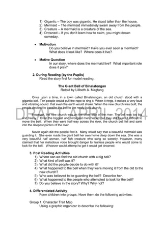 1) Gigantic – The boy was gigantic. He stood taller than the house.
2) Mermaid – The mermaid immediately swam away from the people.
3) Creature – A mermaid is a creature of the sea.
4) Drowned – If you don’t learn how to swim, you might drown
someday.
 Motivation
Do you believe in mermaid? Have you ever seen a mermaid?
What does it look like? Where does it live?
 Motive Question
In our story, where does the mermaid live? What important role
does it play?
2. During Reading (by the Pupils)
Read the story first for model reading.
The Giant Bell of Binalatongan
Retold by Lilibeth A. Magtang
Once upon a time, in a town called Binalatongan, an old church stood with a
gigantic bell. Ten people would pull the rope to ring it. When it rings, it makes a very loud
and vibrating sound. that even the earth would shake. When the new church was built, the
people decided to transfer the bell to the newly built church.
However, the new church was on the other side of the river. The bell was too big
and heavy. Even the biggest and strongest men helped but they still found it difficult to
move the bell. When they were half-way across the river, the church bell fell and sank
into the deepest portion of the river.
Never again did the people find it. Many would say that a beautiful mermaid was
guarding it. She even made the giant bell her own home deep down the sea. She was a
very beautiful half woman, half fish creature who sang so sweetly. However, many
claimed that her melodious voice brought danger to fearless people who would come to
look for the bell. Whoever would attempt to get it would get drowned.
3. Post Reading Activities
1) Where can we find the old church with a big bell?
2) What kind of bell was it?
3) What did the people decide to do with it?
4) What happened to the bell when they were moving it from the old to the
new church?
5) Who was believed to be guarding the bell? Describe her.
6) What happened to the people who attempted to look for the bell?
7) Do you believe in the story? Why? Why not?
4. Differentiated Activity
Form children into groups. Have them do the following activities:
Group 1. Character Trait Map
Using a graphic organizer to describe the following:
 