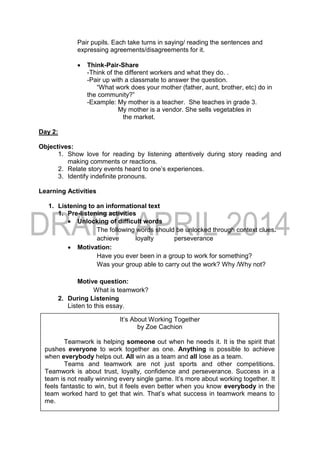 Pair pupils. Each take turns in saying/ reading the sentences and
expressing agreements/disagreements for it.
 Think-Pair-Share
-Think of the different workers and what they do. .
-Pair up with a classmate to answer the question.
“What work does your mother (father, aunt, brother, etc) do in
the community?”
-Example: My mother is a teacher. She teaches in grade 3.
My mother is a vendor. She sells vegetables in
the market.
Day 2:
Objectives:
1. Show love for reading by listening attentively during story reading and
making comments or reactions.
2. Relate story events heard to one’s experiences.
3. Identify indefinite pronouns.
Learning Activities
1. Listening to an informational text
1. Pre-listening activities
 Unlocking of difficult words
The following words should be unlocked through context clues.
achieve loyalty perseverance
 Motivation:
Have you ever been in a group to work for something?
Was your group able to carry out the work? Why /Why not?
Motive question:
What is teamwork?
2. During Listening
Listen to this essay.
It’s About Working Together
by Zoe Cachion
Teamwork is helping someone out when he needs it. It is the spirit that
pushes everyone to work together as one. Anything is possible to achieve
when everybody helps out. All win as a team and all lose as a team.
Teams and teamwork are not just sports and other competitions.
Teamwork is about trust, loyalty, confidence and perseverance. Success in a
team is not really winning every single game. It’s more about working together. It
feels fantastic to win, but it feels even better when you know everybody in the
team worked hard to get that win. That’s what success in teamwork means to
me.
 