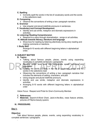 C. Spelling
 Correctly spell the words in the list of vocabulary words and the words
in the selections read.
D. Composing
 Observe the conventions of writing a two- paragraph narrative.
E. Grammar
 Use singular and plural indefinite pronouns in sentences.
F. Vocabulary and Concept Development
 Identify and use simile, metaphor and idiomatic expressions in
activities.
G. Listening/ Reading Comprehension
 Respond to a story through dramatization , songs or art activities.
H. Attitude towards literacy, literature and language
 Show love for reading by listening attentively during story reading and
making comments or reactions.
I. Study Skill
Arrange 8-10 words with different beginning letters in alphabetical
order.
II. SUBJECT MATTER
D. Topics:
 Talking about famous people, places, events using expanding
vocabulary in complete sentences / paragraphs
 Reading grade level texts with appropriate speed, accuracy and
expression
 Spelling the words correctly in the list of vocabulary words and the
words in the selections read
 Observing the conventions of writing a two- paragraph narrative that
includes the elements of setting, characters, and plot
 Using singular and plural indefinite pronouns.
 Identify and use simile, metaphor and idiomatic expressions in
activities
 Arranging 8-10 words with different beginning letters in alphabetical
order
Value Focus: Respect and Pride for One’s Community Member
E. References:
F. Materials: Search-A-Word Chart, Jack-in-the-Box, news feature articles,
pictures of Filipina beauty queens
III. PROCEDURE:
Day 1:
Objective:
Talk about famous people, places, events, using expanding vocabulary in
complete sentences / paragraphs.
.
 