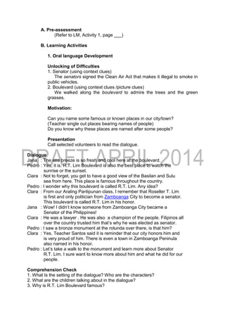 A. Pre-assessment
(Refer to LM, Activity 1, page ___)
B. Learning Activities
1. Oral language Development
Unlocking of Difficulties
1. Senator (using context clues)
The senators signed the Clean Air Act that makes it illegal to smoke in
public vehicles.
2. Boulevard (using context clues /picture clues)
We walked along the boulevard to admire the trees and the green
grasses.
Motivation:
Can you name some famous or known places in our city/town?
(Teacher single out places bearing names of people)
Do you know why these places are named after some people?
Presentation
Call selected volunteers to read the dialogue.
Dialogue
Jana : The sea breeze is so fresh and cool here at the boulevard.
Pedro : Yes, it is. R.T. Lim Boulevard is also the best place to watch the
sunrise or the sunset.
Ciara : Not to forget, you get to have a good view of the Basilan and Sulu
sea from here. This place is famous throughout the country.
Pedro : I wonder why this boulevard is called R.T. Lim. Any idea?
Clara : From our Araling Panlipunan class, I remember that Roseller T. Lim
is first and only politician from Zamboanga City to become a senator.
This boulevard is called R.T. Lim in his honor.
Jana : Wow! I didn’t know someone from Zamboanga City became a
Senator of the Philippines!
Ciara : He was a lawyer . He was also a champion of the people. Filipinos all
over the country trusted him that’s why he was elected as senator.
Pedro : I saw a bronze monument at the rotunda over there, is that him?
Clara : Yes. Teacher Santos said it is reminder that our city honors him and
is very proud of him. There is even a town in Zamboanga Peninula
also named in his honor.
Pedro : Let’s take a walk to the monument and learn more about Senator
R.T. Lim. I sure want to know more about him and what he did for our
people.
Comprehension Check
1. What Is the setting of the dialogue? Who are the characters?
2. What are the children talking about in the dialogue?
3. Why is R.T. Lim Boulevard famous?
 