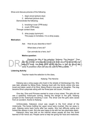 Show and discuss pictures of the following
1. dog’s snout (picture clue)
2. deformed (picture clue)
Demonstrate the following:
3. knocking it over (TPR body)
4. crush (TPR body)
Through context clues
5. stray puppy (synonym)
The puppy is homeless. It is a stray puppy.
Motivation:
Ask: How do you describe a hero?
What does a hero do?
Can animals be a hero, too?
Motive question:
Present the title of the selection “Kabang: The Heroine”. Then
ask the children what questions come to mind about the story they are
about to listen. Ask them what would they like to find out about the
story. A prediction chart can also be used for this purpose.
Listening Activity
Teacher reads the selection to the class,
Kabang: The Heroine
Kabang was a stray puppy who lived in the streets of Zamboanga City. She
was later adopted by Mang Rudy. Kabang lived with the family where she was
loved and taken cared of by Dina, Mang Rudy’s nine-year old daughter. The dog
became Dina’s playmate along with her three-year old cousin, Princess.
One day, Dina and Princess wanted to cross a busy street. The girls did not
see a speeding motorcycle coming. Seeing the danger to the girls, Kabang
jumped at the motorcycle knocking it over. The driver and the girls were saved
from an accident, thanks to Kabang.
Unfortunately, Kabang’s snout was caught is the front wheel of the
motorcycle. The bones holding her upper snout were crushed. She ran away in
pain. Kabang came back home after two weeks. She had difficulty eating and
looked like always in pain. But she was happy to be with her two playmates again.
Kabang’s story was told on the internet where people all over the world
learned of her heroic act. People came to help her giving her food and medicines.
 